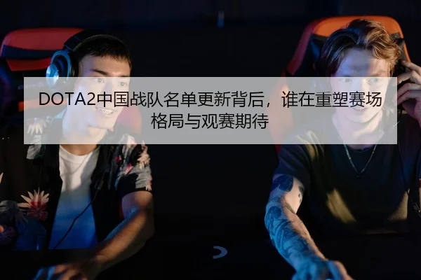 DOTA2中国战队名单更新背后，谁在重塑赛场格局与观赛期待